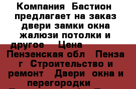 Компания «Бастион» предлагает на заказ двери,замки,окна,жалюзи,потолки и другое. › Цена ­ 10 000 - Пензенская обл., Пенза г. Строительство и ремонт » Двери, окна и перегородки   . Пензенская обл.,Пенза г.